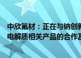 中欣氟材：正在与钠创新能源公司进行纳离子电池的电解液电解质相关产品的合作及开发