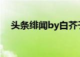 头条绯闻by白芥子免费阅读（头号绯闻）