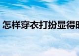 怎样穿衣打扮显得时尚（如何穿衣打扮自己）
