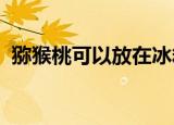 猕猴桃可以放在冰箱保鲜吗吃对身体什么好