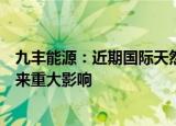 九丰能源：近期国际天然气价格波动暂未对公司日常经营带来重大影响
