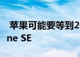  苹果可能要等到2022年才能发布下一款iPhone SE