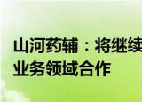 山河药辅：将继续与战略投资者复星医药强化业务领域合作