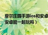 摩尔庄园手游ios和安卓可以一起玩吗（摩尔庄园手游ios和安卓能一起玩吗）