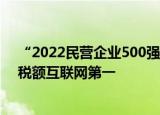 “2022民营企业500强”公布：华为科研投入最高 腾讯纳税额互联网第一