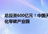总投资600亿元！中国天楹拟打造千万千瓦级光储氢氨一体化零碳产业园