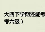 大四下学期还能考六级吗（快毕业了还能不能考六级）