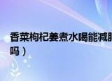 香菜枸杞姜煮水喝能减肥吗女人（香菜枸杞姜煮水喝能减肥吗）