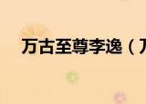 万古至尊李逸（万古至尊李凡免费阅读）
