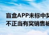 盲盒APP未标中奖率等被罚10万 盲盒商家因不正当有奖销售被罚