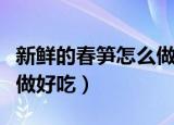 新鲜的春笋怎么做好吃视频（新鲜的春笋怎么做好吃）