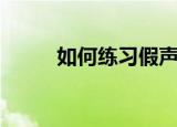 如何练习假声（怎样能唱出假声）