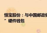 恒宝股份：与中国邮政储蓄银行正式发布“丽泽数币一卡通”硬件钱包