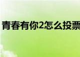 青春有你2怎么投票（青春有你2的投票方法）