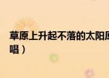 草原上升起不落的太阳原唱（谁是草原上升起不落的太阳原唱）