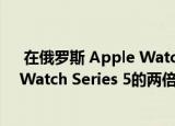  在俄罗斯 Apple Watch Series 6的受欢迎程度是Apple Watch Series 5的两倍