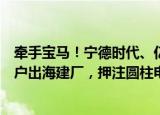 牵手宝马！宁德时代、亿纬锂能获超百亿欧元大单，追随客户出海建厂，押注圆柱电池