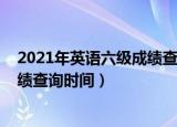 2021年英语六级成绩查询时间是何时（2021年英语六级成绩查询时间）