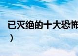 已灭绝的十大恐怖动物（灭绝的十大恐怖动物）