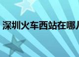 深圳火车西站在哪儿（深圳西火车站在哪里）