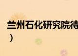 兰州石化研究院待遇怎么样（兰州石化研究院）