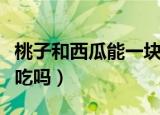 桃子和西瓜能一块吃吗（桃子和西瓜可以一起吃吗）