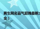 男生网名霸气超拽最新大全（关于男生网名霸气超拽最新大全）