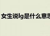 女生说lg是什么意思（性用语LG是什么意思）