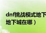 dnf挑战模式地下城在哪（简介dnf挑战模式地下城在哪）
