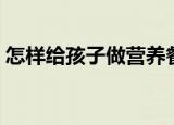 怎样给孩子做营养餐（这样做孩子爱吃极了）