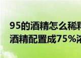 95的酒精怎么稀释成75（怎样把95%浓度的酒精配置成75%浓度）