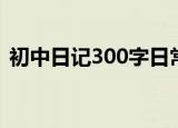初中日记300字日常生活（初中日记300字）