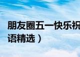 朋友圈五一快乐祝福语（朋友圈五一快乐祝福语精选）