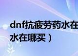 dnf抗疲劳药水在哪买（想知道dnf抗疲劳药水在哪买）