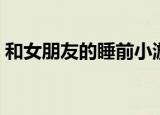 和女朋友的睡前小游戏（和美女睡觉小游戏）