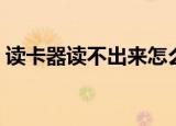 读卡器读不出来怎么办（方法你不容错过哟）