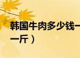 韩国牛肉多少钱一斤2018（韩国牛肉多少钱一斤）