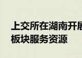 上交所在湖南开展资本市场综合服务 链接多板块服务资源