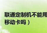 联通定制机不能用移动卡（联通定制机可以用移动卡吗）