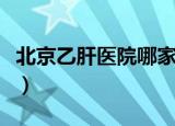 北京乙肝医院哪家好啊（北京乙肝医院哪家好）
