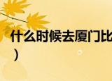 什么时候去厦门比较好（什么时候去厦门最好）