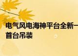 电气风电海神平台全新一代半直驱机组EW8.5-230顺利完成首台吊装