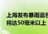 上海发布暴雨蓝色预警 大部地区累计降水量将达50毫米以上
