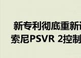  新专利彻底重新设计了具有更好跟踪功能的索尼PSVR 2控制器