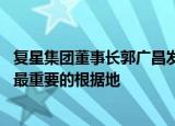 复星集团董事长郭广昌发声：心系国内业务 中国永远是复星最重要的根据地