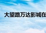 大望路万达影城在几楼（大望路万达影城）