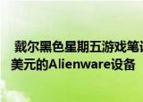  戴尔黑色星期五游戏笔记本电脑优惠可为您节省超过10000美元的Alienware设备