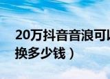 20万抖音音浪可以换多少钱（抖音音浪可以换多少钱）