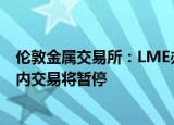 伦敦金属交易所：LME办公室将于9月19日关闭，第一轮场内交易将暂停