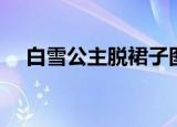 白雪公主脱裙子图片（白雪公主脱裙子）